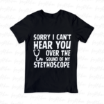 Sorry, I Can't Hear You Over the Sound of My Stethoscope Shirt